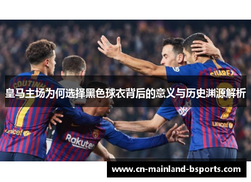 皇马主场为何选择黑色球衣背后的意义与历史渊源解析
