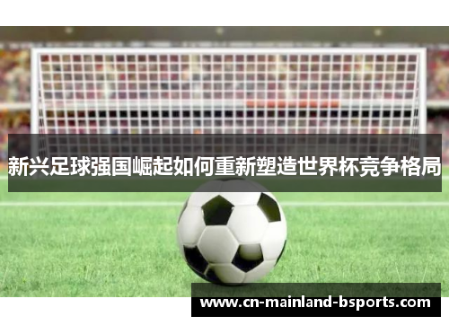 新兴足球强国崛起如何重新塑造世界杯竞争格局 新兴足球强国崛起如何重新塑造世界杯竞争格局