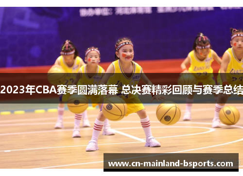 2023年CBA赛季圆满落幕 总决赛精彩回顾与赛季总结
