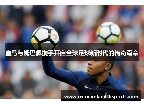 皇马与姆巴佩携手开启全球足球新时代的传奇篇章