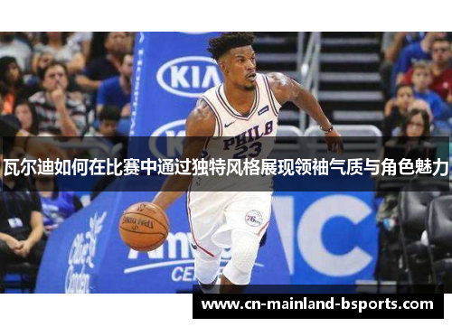 瓦尔迪如何在比赛中通过独特风格展现领袖气质与角色魅力