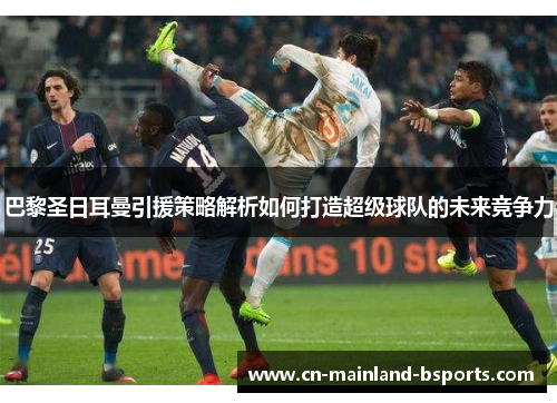 巴黎圣日耳曼引援策略解析如何打造超级球队的未来竞争力 巴黎圣日耳曼引援策略解析如何打造超级球队的未来竞争力