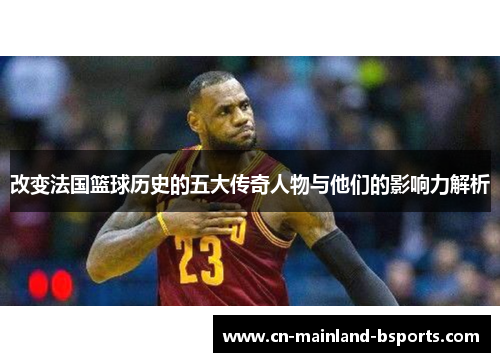 改变法国篮球历史的五大传奇人物与他们的影响力解析 改变法国篮球历史的五大传奇人物与他们的影响力解析