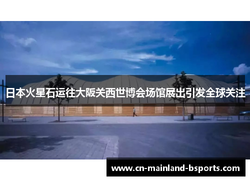 日本火星石运往大阪关西世博会场馆展出引发全球关注