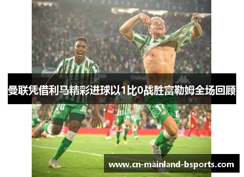 曼联凭借利马精彩进球以1比0战胜富勒姆全场回顾 曼联凭借利马精彩进球以1比0战胜富勒姆全场回顾