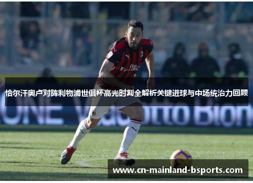 恰尔汗奥卢对阵利物浦世俱杯高光时刻全解析关键进球与中场统治力回顾