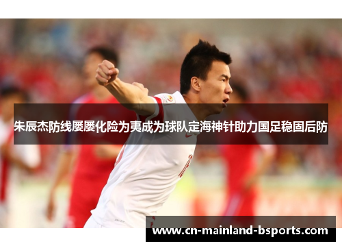 朱辰杰防线屡屡化险为夷成为球队定海神针助力国足稳固后防