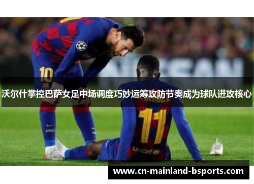 沃尔什掌控巴萨女足中场调度巧妙运筹攻防节奏成为球队进攻核心