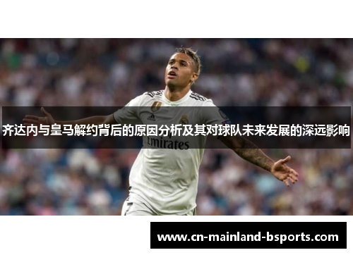 齐达内与皇马解约背后的原因分析及其对球队未来发展的深远影响