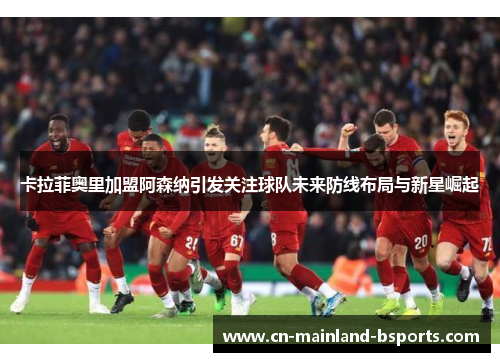 卡拉菲奥里加盟阿森纳引发关注球队未来防线布局与新星崛起