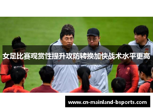 女足比赛观赏性提升攻防转换加快战术水平更高